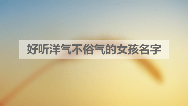 好听洋气不俗气的女孩名字 好听洋气不俗气的女孩名字