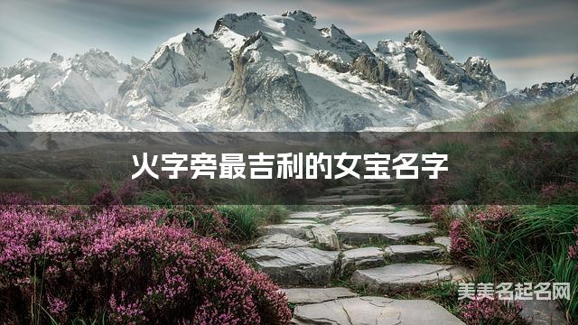 火字旁最吉利的女宝名字 周姓火字旁取名最有福气 火字旁最吉利的女宝名字 周姓火字旁取名最有福气