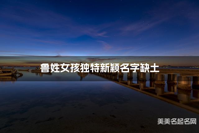 鲁姓女孩独特新颖名字缺土 有含义的宝宝名字大全