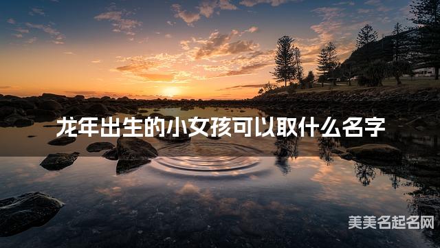 龙年出生的小女孩可以取什么名字(有寓意) 龙年出生的小女孩可以取什么名字(有寓意)
