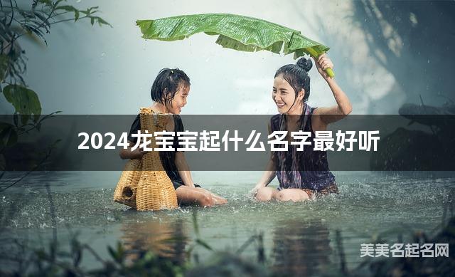 2024龙宝宝起什么名字最好听 宝宝起名推荐(干净好听)