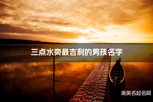 三点水旁最吉利的男孩名字 肖姓三点水旁取名最有福气