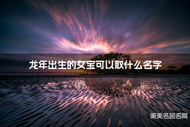 龙年出生的女宝可以取什么名字（有创意）