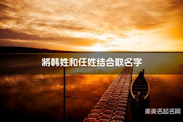 将韩姓和任姓结合取名字,好听有诗意的小男孩名字推荐 将韩姓和任姓结合取名字,好听有诗意的小男孩名字推荐