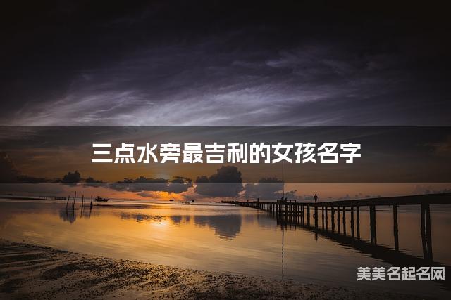 三点水旁最吉利的女孩名字 王姓三点水旁取名最有福气
