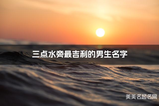 三点水旁最吉利的男生名字 王姓三点水旁取名最有福气