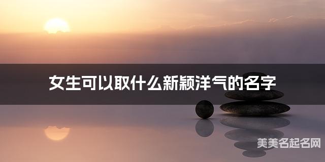 取名字自助取名 女生可以取什么新颖洋气的名字