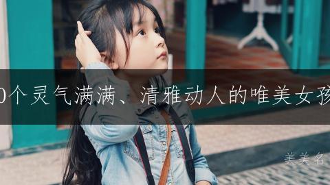 钟灵毓秀｜200个灵气满满、清雅动人的唯美女孩名字精选推荐
